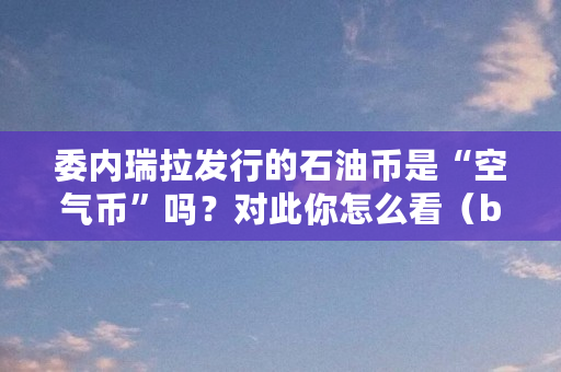 委内瑞拉发行的石油币是“空气币”吗？对此你怎么看（bbc挖矿币怎么样）