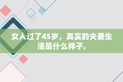 女人过了45岁,真实的夫妻生活是什么样子, 女人过了45岁,真实的夫妻生活是什么样子,