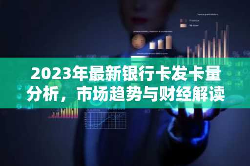 2023年最新银行卡发卡量分析，市场趋势与财经解读
