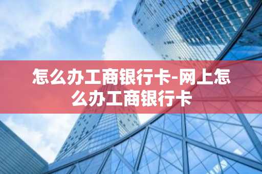 怎么办工商银行卡-网上怎么办工商银行卡