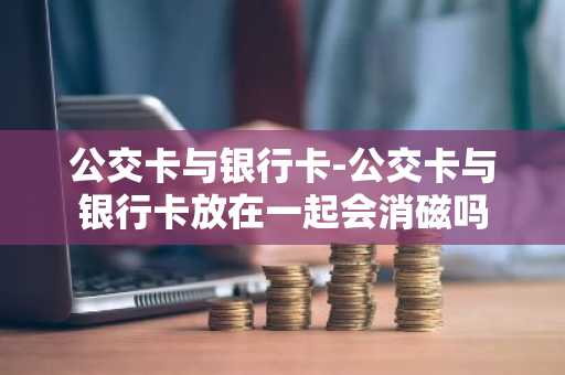 公交卡与银行卡-公交卡与银行卡放在一起会消磁吗