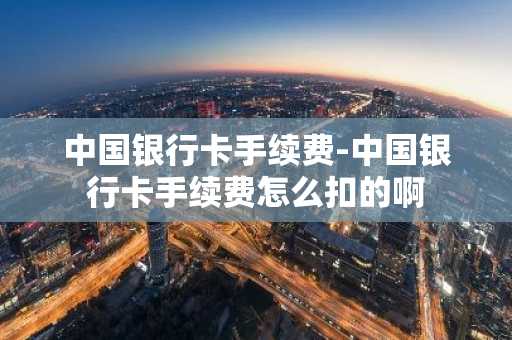 中国银行卡手续费-中国银行卡手续费怎么扣的啊
