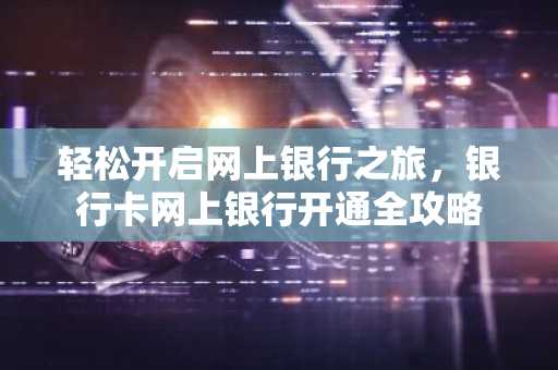 轻松开启网上银行之旅，银行卡网上银行开通全攻略