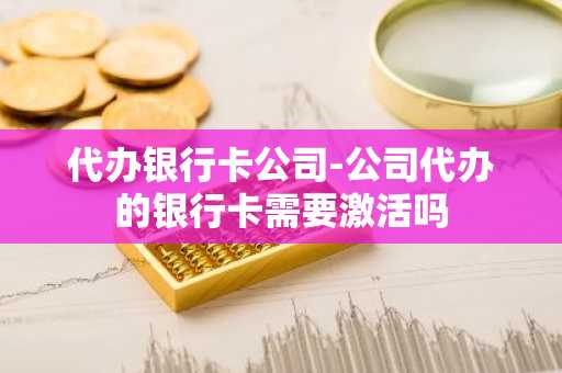 代办银行卡公司-公司代办的银行卡需要激活吗