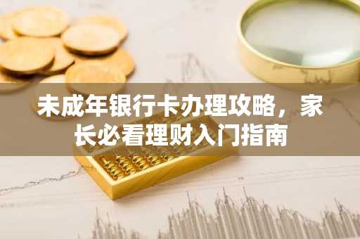未成年银行卡办理攻略，家长必看理财入门指南