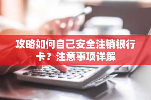 攻略如何自己安全注销银行卡？注意事项详解