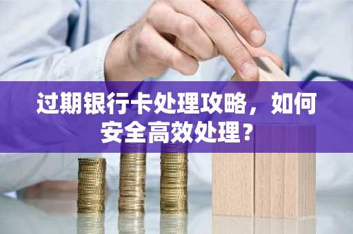 过期银行卡处理攻略，如何安全高效处理？