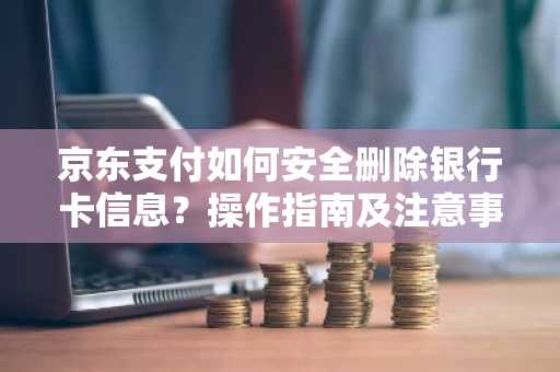 京东支付如何安全删除银行卡信息？操作指南及注意事项