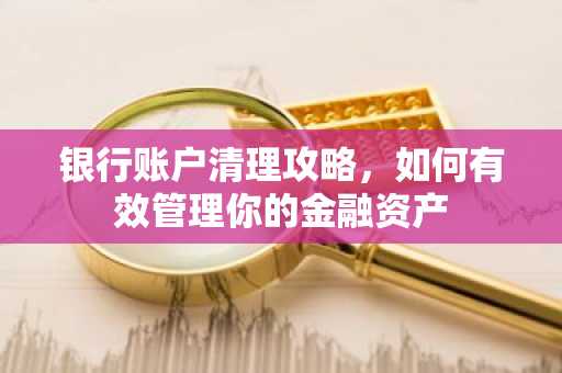 银行账户清理攻略，如何有效管理你的金融资产
