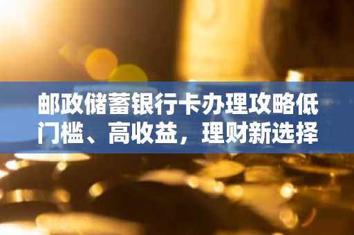 邮政储蓄银行卡办理攻略低门槛、高收益，理财新选择！