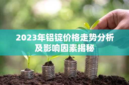 2023年铝锭价格走势分析及影响因素揭秘