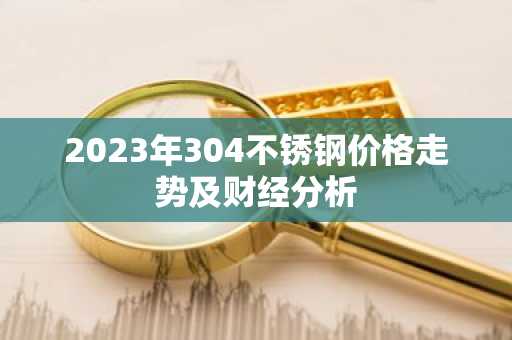 2023年304不锈钢价格走势及财经分析