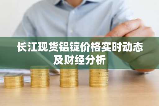 长江现货铝锭价格实时动态及财经分析