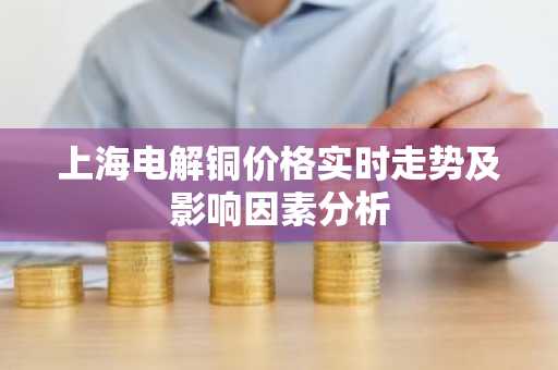 上海电解铜价格实时走势及影响因素分析