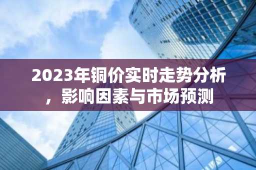 2023年铜价实时走势分析，影响因素与市场预测
