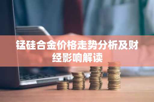 锰硅合金价格走势分析及财经影响解读