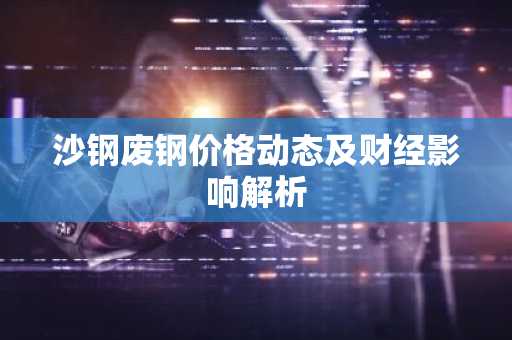 沙钢废钢价格动态及财经影响解析