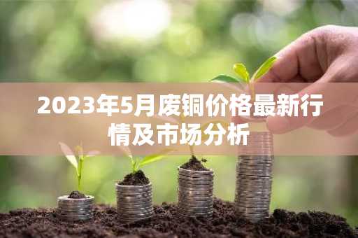 2023年5月废铜价格最新行情及市场分析