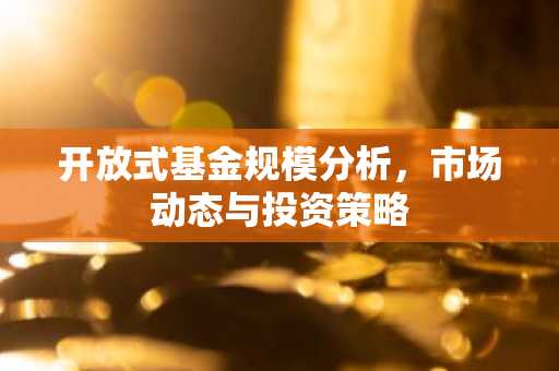 开放式基金规模分析，市场动态与投资策略