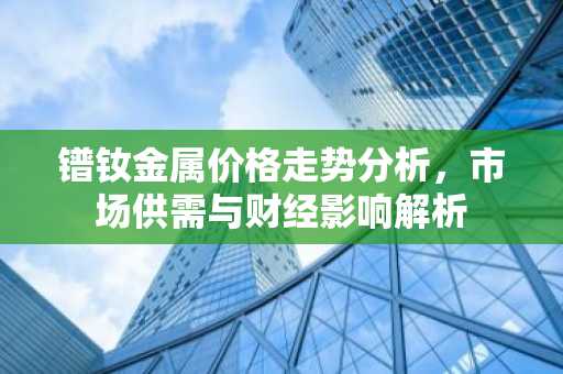 镨钕金属价格走势分析，市场供需与财经影响解析