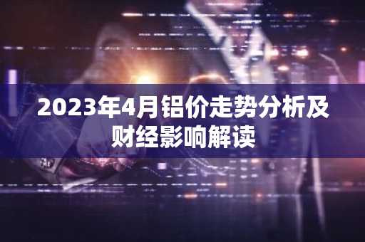 2023年4月铝价走势分析及财经影响解读