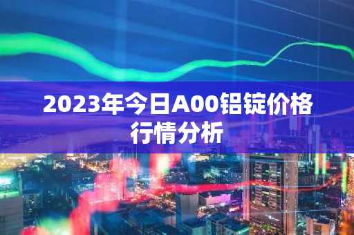 2023年今日A00铝锭价格行情分析