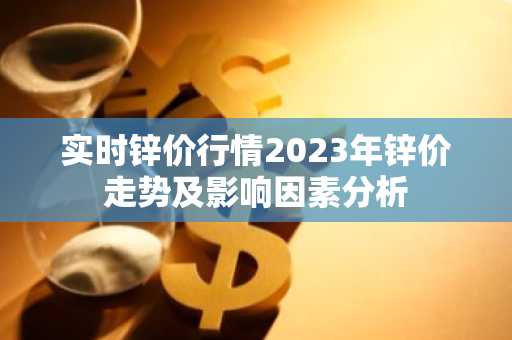 实时锌价行情2023年锌价走势及影响因素分析