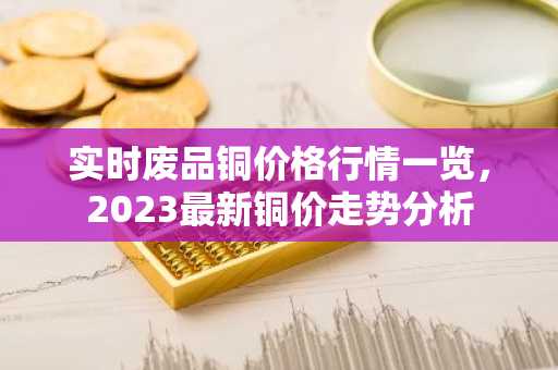 实时废品铜价格行情一览，2023最新铜价走势分析