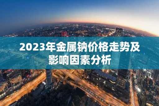 2023年金属钠价格走势及影响因素分析