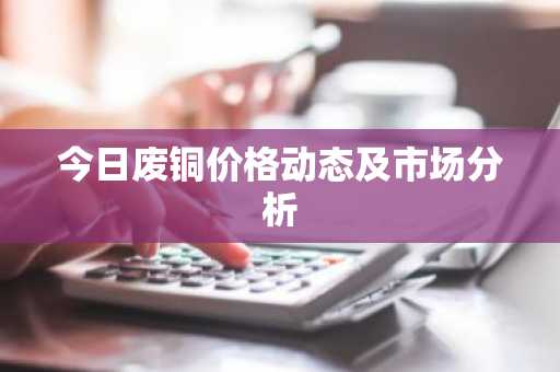 今日废铜价格动态及市场分析