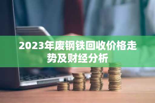 2023年废钢铁回收价格走势及财经分析