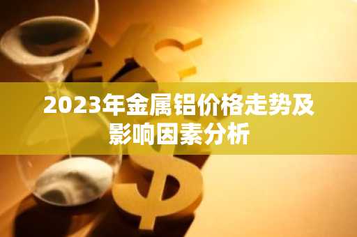 2023年金属铝价格走势及影响因素分析