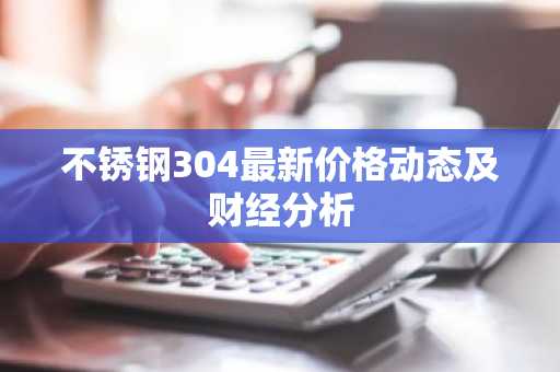 不锈钢304最新价格动态及财经分析