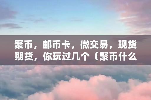 聚币，邮币卡，微交易，现货期货，你玩过几个（聚币什么意思）