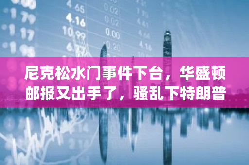 尼克松水门事件下台，华盛顿邮报又出手了，骚乱下特朗普会下台吗 gateio量化交易策略