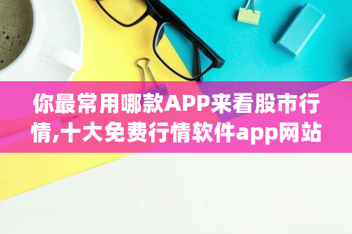 你最常用哪款APP来看股市行情,十大免费行情软件app网站下载