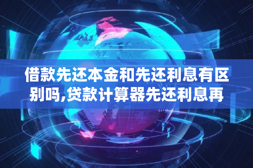 借款先还本金和先还利息有区别吗,贷款计算器先还利息再还本金吗