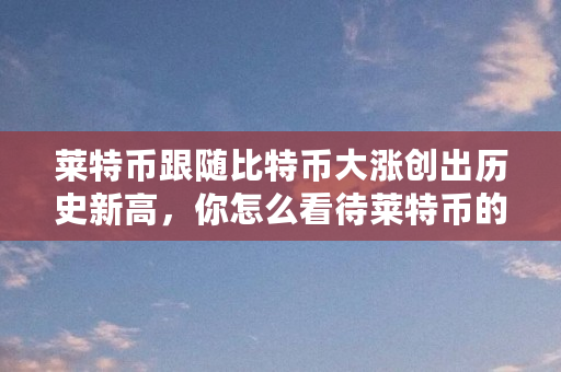 莱特币跟随比特币大涨创出历史新高，你怎么看待莱特币的走势（莱特币为什么大涨了）