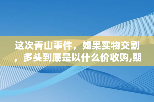 这次青山事件，如果实物交割，多头到底是以什么价收购,期货大佬交割单