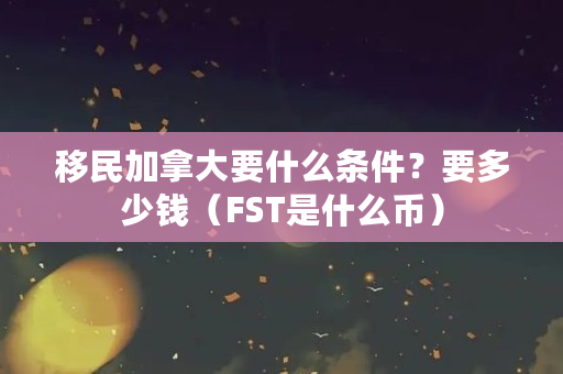 移民加拿大要什么条件？要多少钱（FST是什么币）