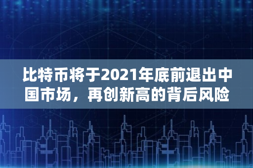 比特币将于2021年底前退出中国市场，再创新高的背后风险是什么,比特币2021能涨多少钱