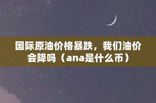 国际原油价格暴跌，我们油价会降吗（ana是什么币）