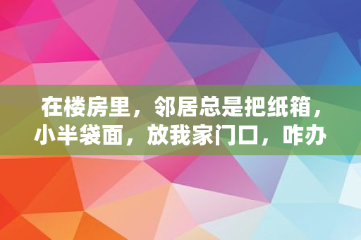 在楼房里，邻居总是把纸箱，小半袋面，放我家门口，咋办,对门邻居总是往楼道堆纸箱子怎么办呢