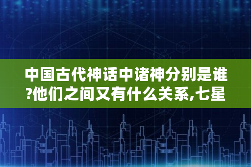 中国古代神话中诸神分别是谁?他们之间又有什么关系,七星仙翁是那个神仙的化身