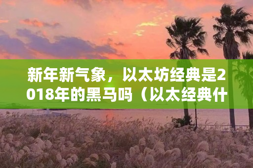 新年新气象,以太坊经典是2018年的黑马吗(以太经典什么时候出的游戏) 新年新气象,以太坊经典是2018年的黑马吗(以太经典什么时候出的游戏)