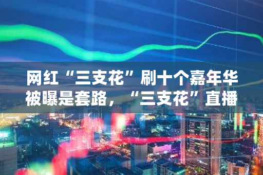 网红“三支花”刷十个嘉年华被曝是套路，“三支花”直播有什么积极的意义吗 大伙币交易网