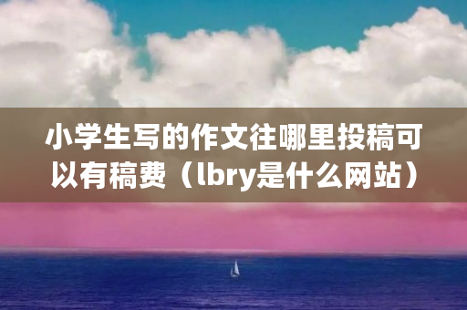 小学生写的作文往哪里投稿可以有稿费（lbry是什么网站）