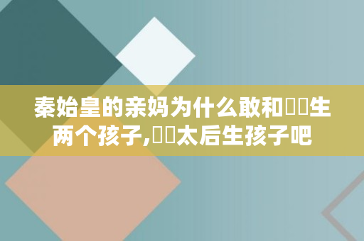 秦始皇的亲妈为什么敢和嫪毐生两个孩子,嫪毐太后生孩子吧 秦始皇的亲妈为什么敢和嫪毐生两个孩子,嫪毐太后生孩子吧