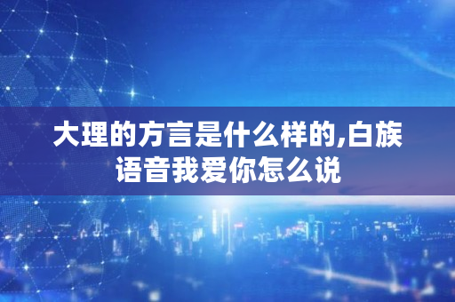 大理的方言是什么样的,白族语音我爱你怎么说 大理的方言是什么样的,白族语音我爱你怎么说