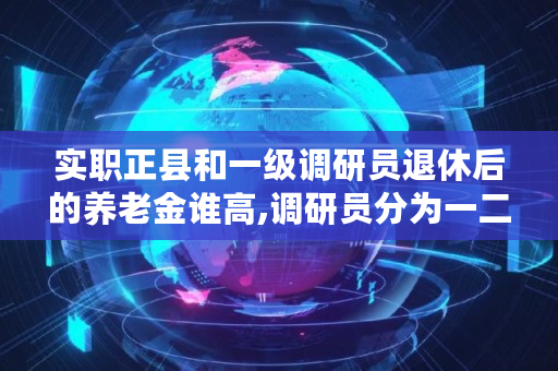 实职正县和一级调研员退休后的养老金谁高,调研员分为一二三四级哪个高